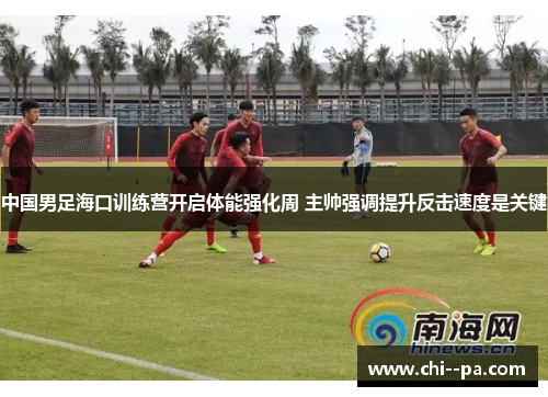 中国男足海口训练营开启体能强化周 主帅强调提升反击速度是关键